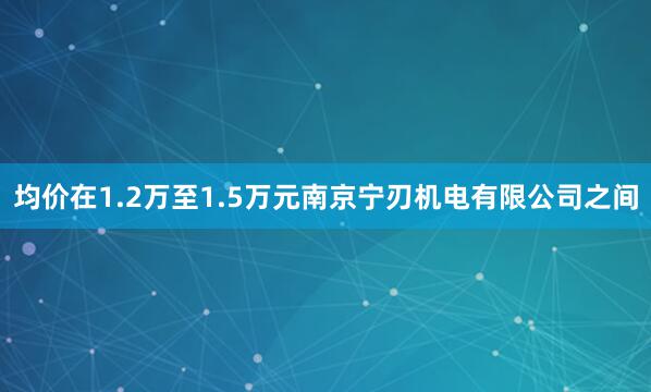 均价在1.2万至1.5万元南京宁刃机电有限公司之间